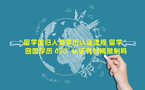留学回归人员学历认证流程 留学回国学历 🐴 认证有时间限制吗